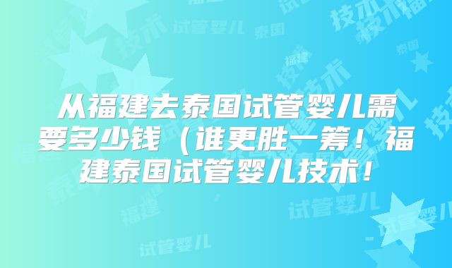 从福建去泰国试管婴儿需要多少钱(谁更胜一筹!福建泰国试管婴儿技术!