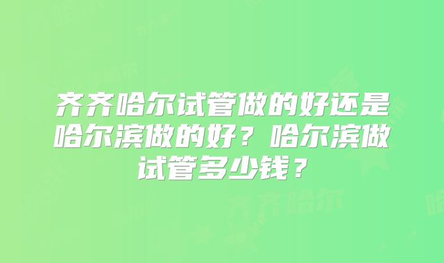 齐齐哈尔试管做的好还是哈尔滨做的好？哈尔滨做试管多少钱？