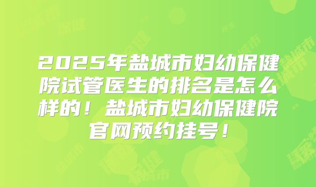 2025年盐城市妇幼保健院试管医生的排名是怎么样的！盐城市妇幼保健院官网预约挂号！