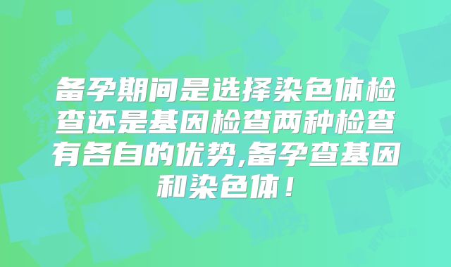 备孕期间是选择染色体检查还是基因检查两种检查有各自的优势,备孕查基因和染色体!