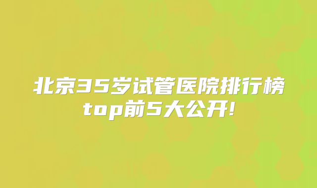 北京35岁试管医院排行榜top前5大公开!