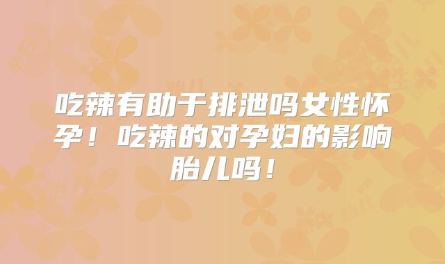 吃辣有助于排泄吗女性怀孕！吃辣的对孕妇的影响胎儿吗！