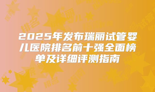 2025年发布瑞丽试管婴儿医院排名前十强全面榜单及详细评测指南