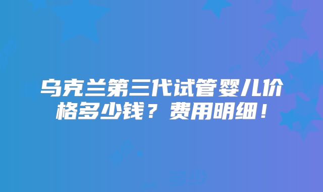 乌克兰第三代试管婴儿价格多少钱？费用明细！