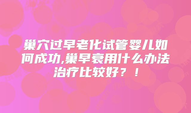 巢穴过早老化试管婴儿如何成功,巢早衰用什么办法治疗比较好?!