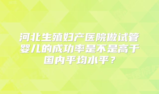 河北生殖妇产医院做试管婴儿的成功率是不是高于国内平均水平？
