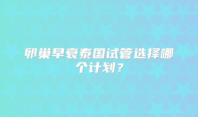卵巢早衰泰国试管选择哪个计划?