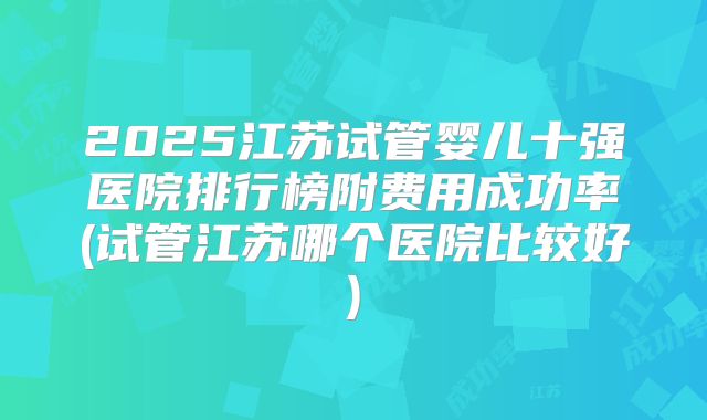 2025江苏试管婴儿十强医院排行榜附费用成功率(试管江苏哪个医院比较好)