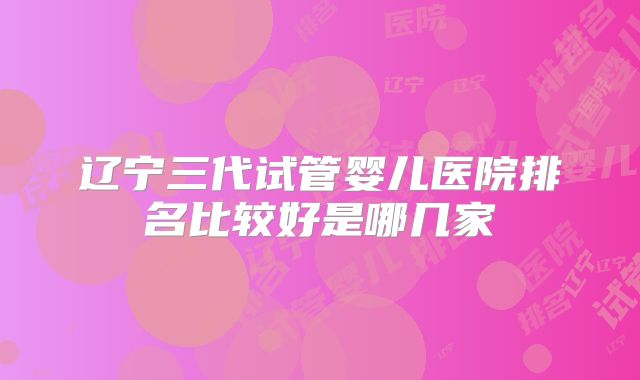 辽宁三代试管婴儿医院排名比较好是哪几家