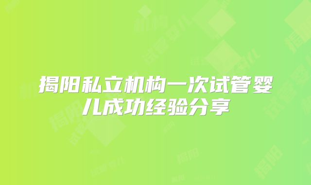 揭阳私立机构一次试管婴儿成功经验分享