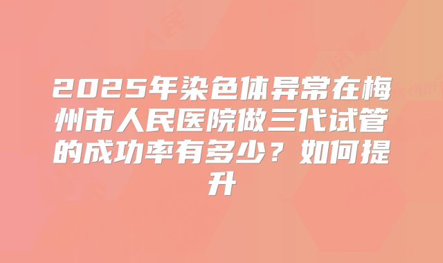 2025年染色体异常在梅州市人民医院做三代试管的成功率有多少?如何提升