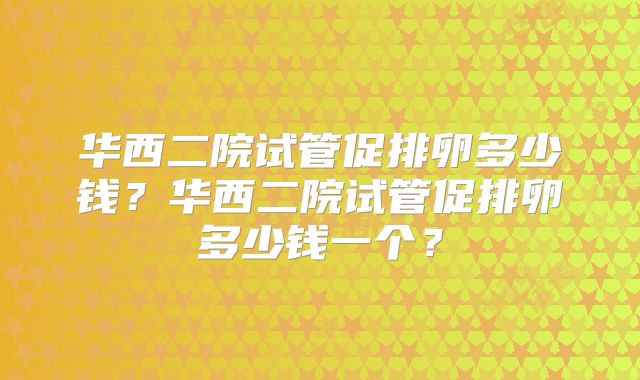 华西二院试管促排卵多少钱?华西二院试管促排卵多少钱一个?
