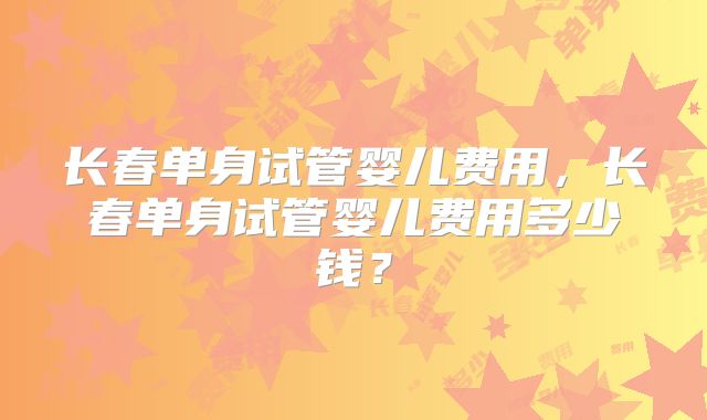 长春单身试管婴儿费用,长春单身试管婴儿费用多少钱?