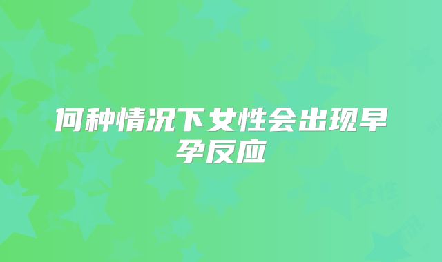 何种情况下女性会出现早孕反应