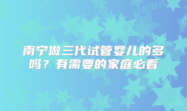 南宁做三代试管婴儿的多吗？有需要的家庭必看