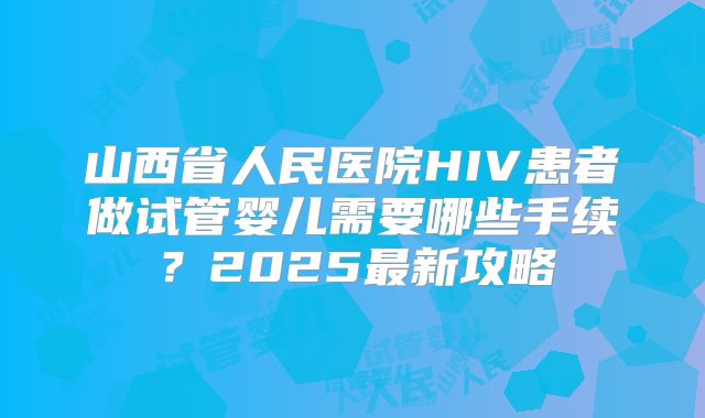 山西省人民医院HIV患者做试管婴儿需要哪些手续？2025最新攻略