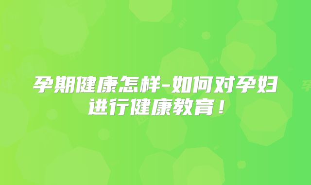孕期健康怎样-如何对孕妇进行健康教育！