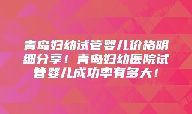 青岛妇幼试管婴儿价格明细分享！青岛妇幼医院试管婴儿成功率有多大！