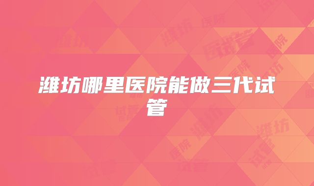 潍坊哪里医院能做三代试管