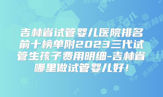 吉林省试管婴儿医院排名前十榜单附2023三代试管生孩子费用明细-吉林省哪里做试管婴儿好！