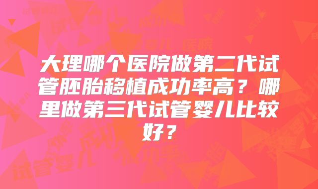 大理哪个医院做第二代试管胚胎移植成功率高？哪里做第三代试管婴儿比较好？