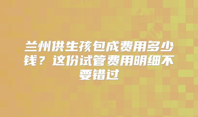 兰州供生孩包成费用多少钱？这份试管费用明细不要错过