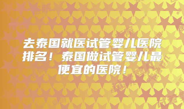 去泰国就医试管婴儿医院排名！泰国做试管婴儿最便宜的医院！