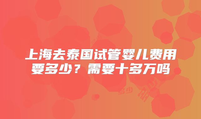 上海去泰国试管婴儿费用要多少?需要十多万吗