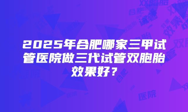 2025年合肥哪家三甲试管医院做三代试管双胞胎效果好？
