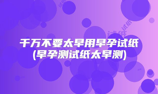 千万不要太早用早孕试纸(早孕测试纸太早测)