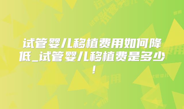 试管婴儿移植费用如何降低_试管婴儿移植费是多少!