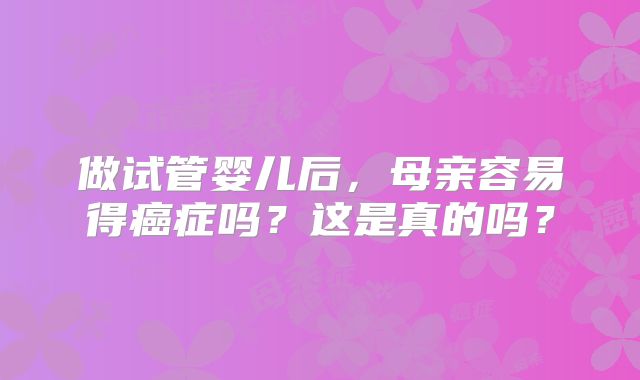 做试管婴儿后，母亲容易得癌症吗？这是真的吗？