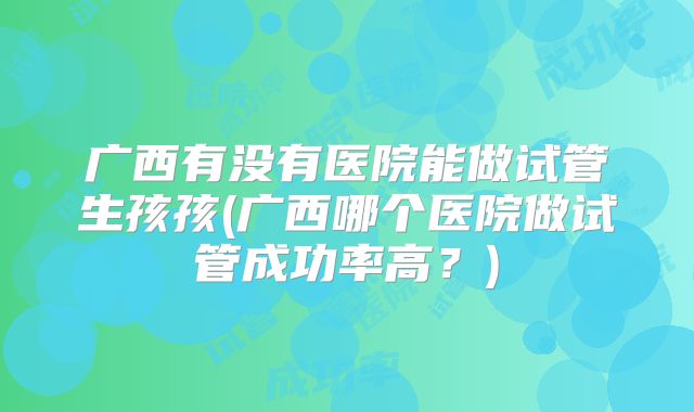 广西有没有医院能做试管生孩孩(广西哪个医院做试管成功率高？)