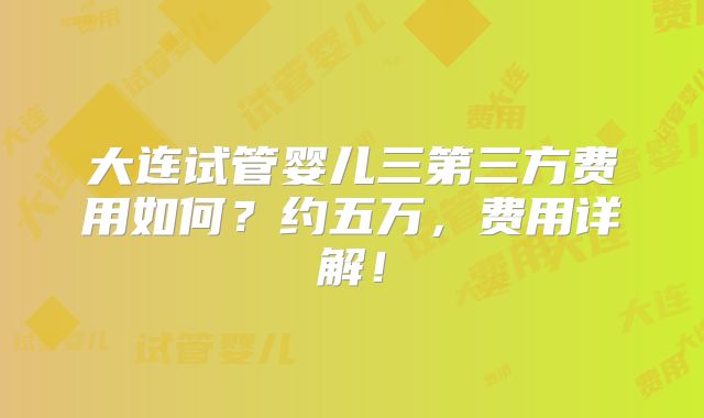 大连试管婴儿三第三方费用如何?约五万,费用详解!