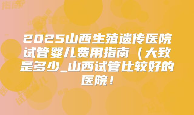 2025山西生殖遗传医院试管婴儿费用指南（大致是多少_山西试管比较好的医院！