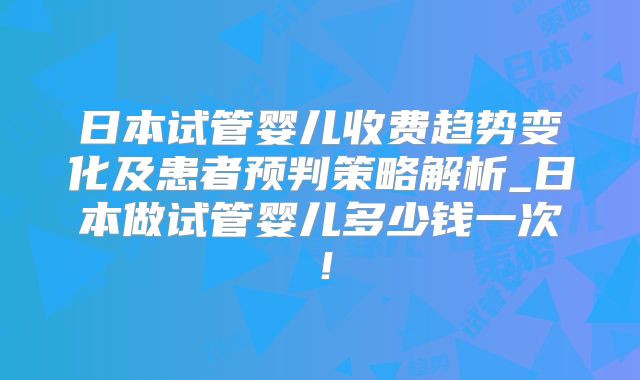日本试管婴儿收费趋势变化及患者预判策略解析_日本做试管婴儿多少钱一次！