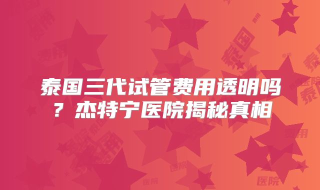 泰国三代试管费用透明吗？杰特宁医院揭秘真相