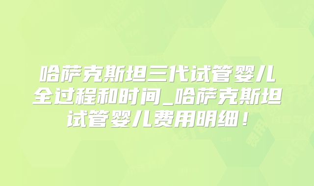 哈萨克斯坦三代试管婴儿全过程和时间_哈萨克斯坦试管婴儿费用明细！