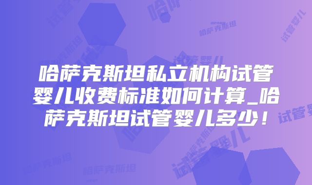 哈萨克斯坦私立机构试管婴儿收费标准如何计算_哈萨克斯坦试管婴儿多少!
