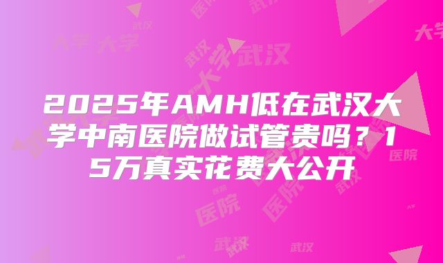 2025年AMH低在武汉大学中南医院做试管贵吗？15万真实花费大公开