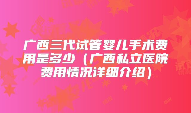 广西三代试管婴儿手术费用是多少（广西私立医院费用情况详细介绍）