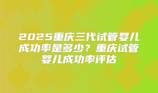 2025重庆三代试管婴儿成功率是多少？重庆试管婴儿成功率评估