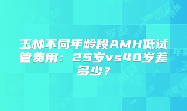 玉林不同年龄段AMH低试管费用:25岁vs40岁差多少?
