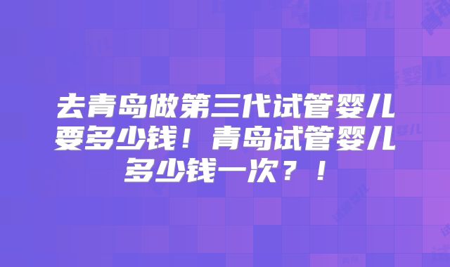 去青岛做第三代试管婴儿要多少钱！青岛试管婴儿多少钱一次？！