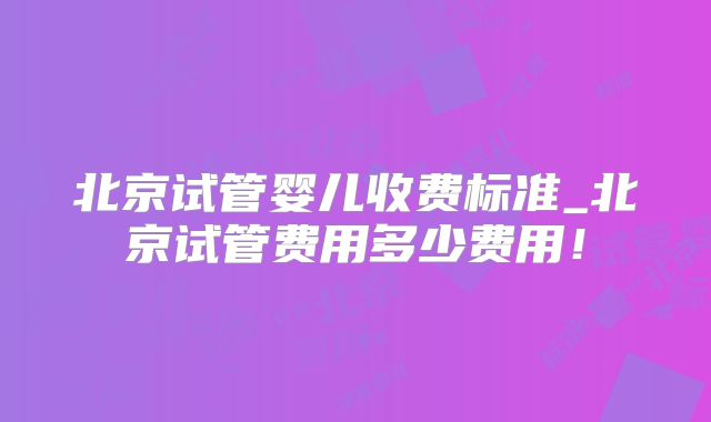北京试管婴儿收费标准_北京试管费用多少费用！