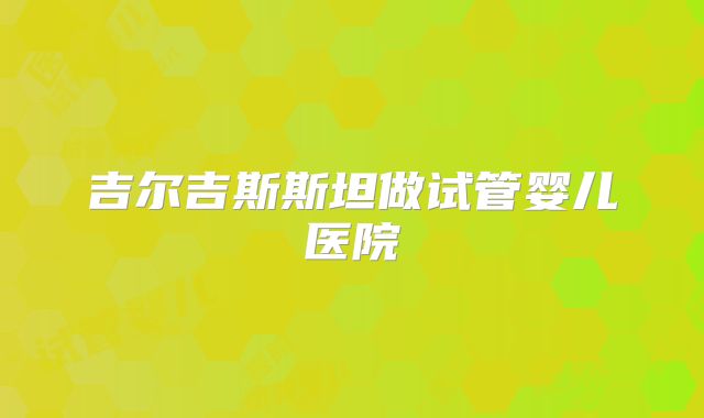 吉尔吉斯斯坦做试管婴儿医院