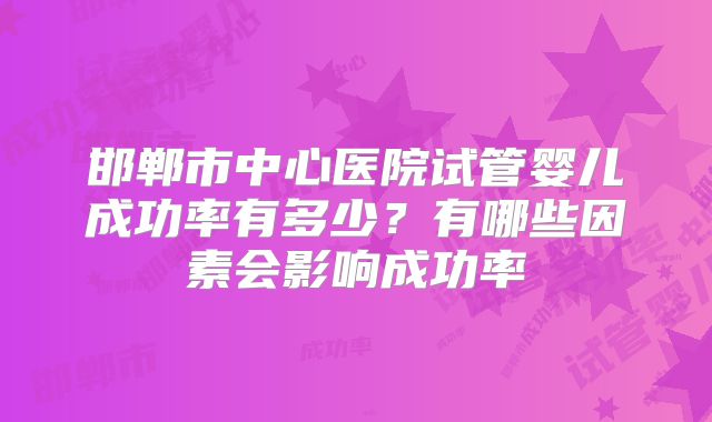 邯郸市中心医院试管婴儿成功率有多少？有哪些因素会影响成功率