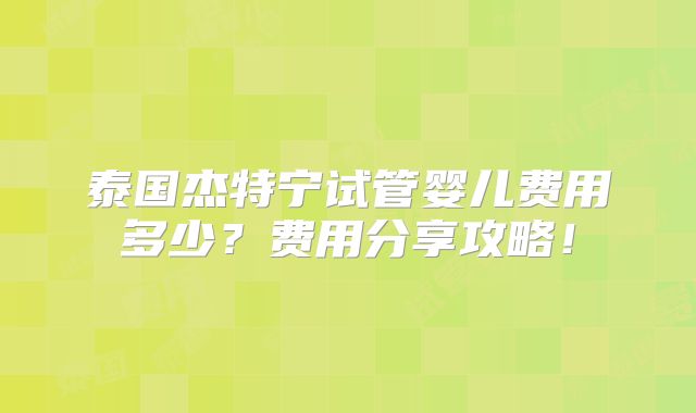 泰国杰特宁试管婴儿费用多少？费用分享攻略！