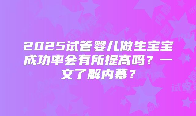 2025试管婴儿做生宝宝成功率会有所提高吗？一文了解内幕？