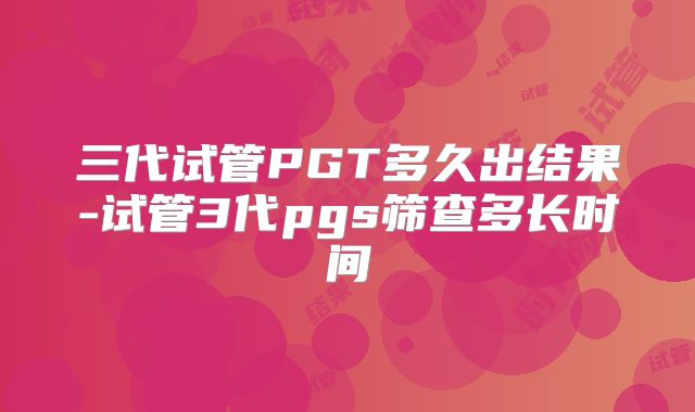 三代试管PGT多久出结果-试管3代pgs筛查多长时间